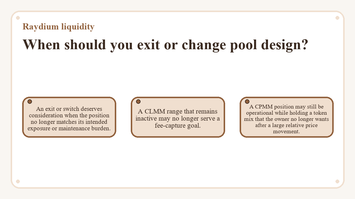 When should you exit or change pool design?: An exit or switch deserves consideration when the position no longer matches its intended exposure or maintenance burden.; A CLMM range that remains inactive may no longer serve a fee-capture goal.; A CPMM position may still be operational while holding a token mix that the owner no longer wants after a large relative price movement.