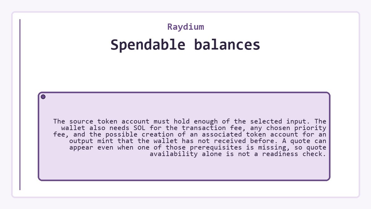 Spendable balances: The source token account must hold enough of the selected input. The wallet also needs SOL for the transaction fee, any chosen priority fee, and the possible creation of an associated token account for an output mint that the wallet has not received before. A quote can appear even when one of those prerequisites is missing, so quote availability alone is not a readiness check.
